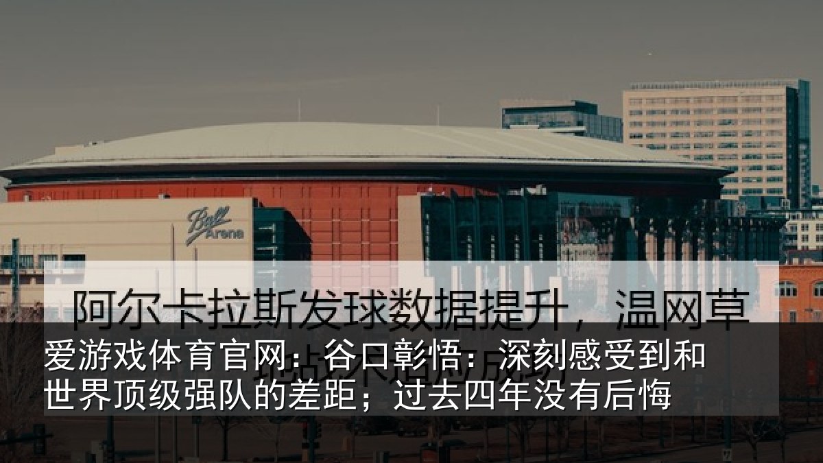 爱游戏体育官网：谷口彰悟：深刻感受到和世界顶级强队的差距；过去四年没有后悔
