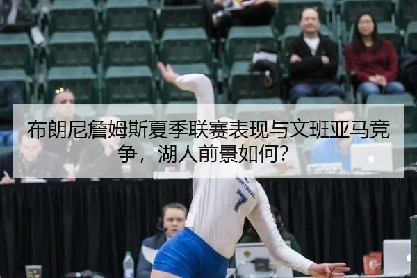 布朗尼詹姆斯夏季联赛表现与文班亚马竞争，湖人前景如何？