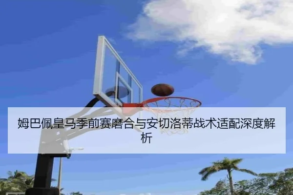 姆巴佩皇马季前赛磨合与安切洛蒂战术适配深度解析
