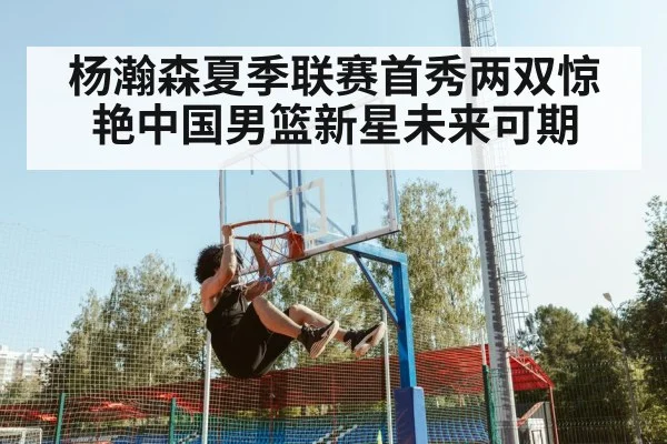 杨瀚森夏季联赛首秀两双惊艳中国男篮新星未来可期